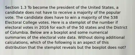 Section 1.3 To become the president of the United States, a candidate does not have to receive a majority of the popular vote. The candidate does have to win a majority of the 538 Electoral College votes. Here is a stemplot of the number if electoral votes in 2016 for each of the 50 states and the District of Columbia. Below are a boxplot and some numerical summaries of the electoral vote data. Without doing additional calculations, which of the following is an aspect of this distribution that the stemplot reveals but the boxplot does not?