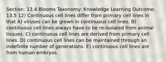 Section: 13.4 Blooms Taxonomy: Knowledge Learning Outcome: 13.5 12) Continuous cell lines differ from primary cell lines in that A) viruses can be grown in continuous cell lines. B) continuous cell lines always have to be re-isolated from animal tissues. C) continuous cell lines are derived from primary cell lines. D) continuous cell lines can be maintained through an indefinite number of generations. E) continuous cell lines are from human embryos.