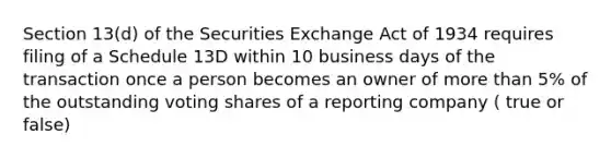 Section 13(d) of the Securities Exchange Act of 1934 requires filing of a Schedule 13D within 10 business days of the transaction once a person becomes an owner of more than 5% of the outstanding voting shares of a reporting company ( true or false)