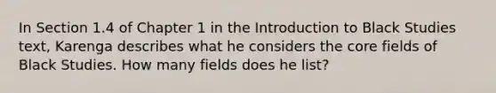 In Section 1.4 of Chapter 1 in the Introduction to Black Studies text, Karenga describes what he considers the core fields of Black Studies. How many fields does he list?