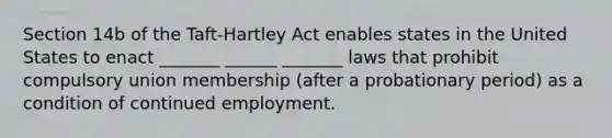 Section 14b of the Taft-Hartley Act enables states in the United States to enact _______ ______ _______ laws that prohibit compulsory union membership (after a probationary period) as a condition of continued employment.