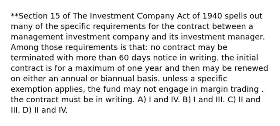 **Section 15 of The Investment Company Act of 1940 spells out many of the specific requirements for the contract between a management investment company and its investment manager. Among those requirements is that: no contract may be terminated with more than 60 days notice in writing. the initial contract is for a maximum of one year and then may be renewed on either an annual or biannual basis. unless a specific exemption applies, the fund may not engage in margin trading . the contract must be in writing. A) I and IV. B) I and III. C) II and III. D) II and IV.