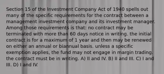 Section 15 of the Investment Company Act of 1940 spells out many of the specific requirements for the contract between a management investment company and its investment manager. Among those requirements is that: no contract may be terminated with more than 60 days notice in writing. the initial contract is for a maximum of 1 year and then may be renewed on either an annual or biannual basis. unless a specific exemption applies, the fund may not engage in margin trading. the contract must be in writing. A) II and IV. B) II and III. C) I and III. D) I and IV.