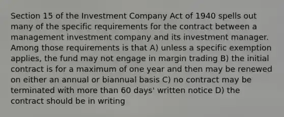 Section 15 of the Investment Company Act of 1940 spells out many of the specific requirements for the contract between a management investment company and its investment manager. Among those requirements is that A) unless a specific exemption applies, the fund may not engage in margin trading B) the initial contract is for a maximum of one year and then may be renewed on either an annual or biannual basis C) no contract may be terminated with more than 60 days' written notice D) the contract should be in writing