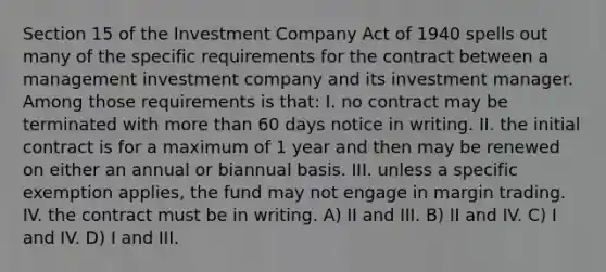 Section 15 of the Investment Company Act of 1940 spells out many of the specific requirements for the contract between a management investment company and its investment manager. Among those requirements is that: I. no contract may be terminated with more than 60 days notice in writing. II. the initial contract is for a maximum of 1 year and then may be renewed on either an annual or biannual basis. III. unless a specific exemption applies, the fund may not engage in margin trading. IV. the contract must be in writing. A) II and III. B) II and IV. C) I and IV. D) I and III.