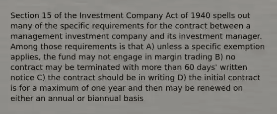 Section 15 of the Investment Company Act of 1940 spells out many of the specific requirements for the contract between a management investment company and its investment manager. Among those requirements is that A) unless a specific exemption applies, the fund may not engage in margin trading B) no contract may be terminated with <a href='https://www.questionai.com/knowledge/keWHlEPx42-more-than' class='anchor-knowledge'>more than</a> 60 days' written notice C) the contract should be in writing D) the initial contract is for a maximum of one year and then may be renewed on either an annual or biannual basis