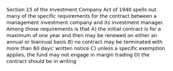 Section 15 of the Investment Company Act of 1940 spells out many of the specific requirements for the contract between a management investment company and its investment manager. Among those requirements is that A) the initial contract is for a maximum of one year and then may be renewed on either an annual or biannual basis B) no contract may be terminated with more than 60 days' written notice C) unless a specific exemption applies, the fund may not engage in margin trading D) the contract should be in writing