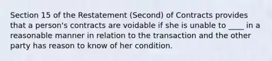 Section 15 of the Restatement (Second) of Contracts provides that a person's contracts are voidable if she is unable to ____ in a reasonable manner in relation to the transaction and the other party has reason to know of her condition.