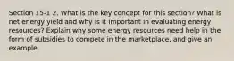 Section 15-1 2. What is the key concept for this section? What is net energy yield and why is it important in evaluating energy resources? Explain why some energy resources need help in the form of subsidies to compete in the marketplace, and give an example.