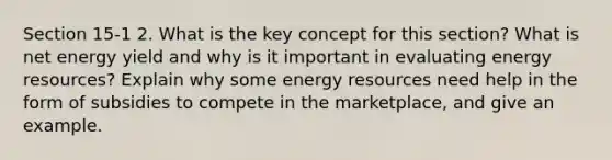 Section 15-1 2. What is the key concept for this section? What is net energy yield and why is it important in evaluating <a href='https://www.questionai.com/knowledge/kyftsbrrw7-energy-resources' class='anchor-knowledge'>energy resources</a>? Explain why some energy resources need help in the form of subsidies to compete in the marketplace, and give an example.