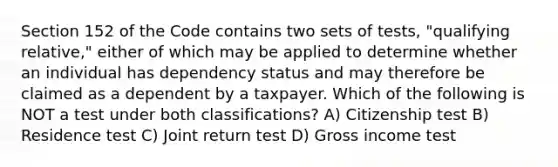 Section 152 of the Code contains two sets of tests, "qualifying relative," either of which may be applied to determine whether an individual has dependency status and may therefore be claimed as a dependent by a taxpayer. Which of the following is NOT a test under both classifications? A) Citizenship test B) Residence test C) Joint return test D) Gross income test