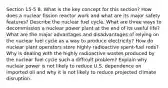 Section 15-5 8. What is the key concept for this section? How does a nuclear fission reactor work and what are its major safety features? Describe the nuclear fuel cycle. What are three ways to decommission a nuclear power plant at the end of its useful life? What are the major advantages and disadvantages of relying on the nuclear fuel cycle as a way to produce electricity? How do nuclear plant operators store highly radioactive spent-fuel rods? Why is dealing with the highly radioactive wastes produced by the nuclear fuel cycle such a difficult problem? Explain why nuclear power is not likely to reduce U.S. dependence on imported oil and why it is not likely to reduce projected climate disruption.