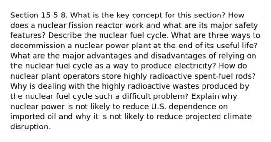 Section 15-5 8. What is the key concept for this section? How does a nuclear fission reactor work and what are its major safety features? Describe the nuclear fuel cycle. What are three ways to decommission a nuclear power plant at the end of its useful life? What are the major advantages and disadvantages of relying on the nuclear fuel cycle as a way to produce electricity? How do nuclear plant operators store highly radioactive spent-fuel rods? Why is dealing with the highly radioactive wastes produced by the nuclear fuel cycle such a difficult problem? Explain why nuclear power is not likely to reduce U.S. dependence on imported oil and why it is not likely to reduce projected climate disruption.