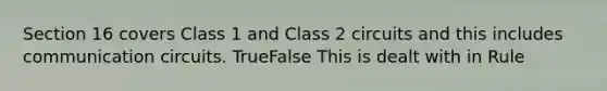 Section 16 covers Class 1 and Class 2 circuits and this includes communication circuits. TrueFalse This is dealt with in Rule