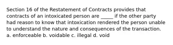 Section 16 of the Restatement of Contracts provides that contracts of an intoxicated person are _____ if the other party had reason to know that intoxication rendered the person unable to understand the nature and consequences of the transaction. a. enforceable b. voidable c. illegal d. void