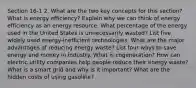 Section 16-1 2. What are the two key concepts for this section? What is energy efficiency? Explain why we can think of energy efficiency as an energy resource. What percentage of the energy used in the United States is unnecessarily wasted? List five widely used energy-inefficient technologies. What are the major advantages of reducing energy waste? List four ways to save energy and money in industry. What is cogeneration? How can electric utility companies help people reduce their energy waste? What is a smart grid and why is it important? What are the hidden costs of using gasoline?