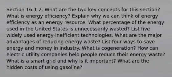 Section 16-1 2. What are the two key concepts for this section? What is energy efficiency? Explain why we can think of energy efficiency as an energy resource. What percentage of the energy used in the United States is unnecessarily wasted? List five widely used energy-inefficient technologies. What are the major advantages of reducing energy waste? List four ways to save energy and money in industry. What is cogeneration? How can electric utility companies help people reduce their energy waste? What is a smart grid and why is it important? What are the hidden costs of using gasoline?