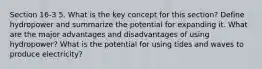 Section 16-3 5. What is the key concept for this section? Define hydropower and summarize the potential for expanding it. What are the major advantages and disadvantages of using hydropower? What is the potential for using tides and waves to produce electricity?