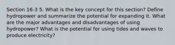 Section 16-3 5. What is the key concept for this section? Define hydropower and summarize the potential for expanding it. What are the major advantages and disadvantages of using hydropower? What is the potential for using tides and waves to produce electricity?