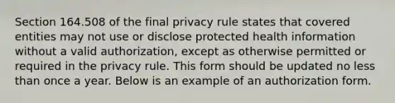 Section 164.508 of the final privacy rule states that covered entities may not use or disclose protected health information without a valid authorization, except as otherwise permitted or required in the privacy rule. This form should be updated no less than once a year. Below is an example of an authorization form.