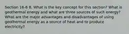 Section 16-6 8. What is the key concept for this section? What is geothermal energy and what are three sources of such energy? What are the major advantages and disadvantages of using geothermal energy as a source of heat and to produce electricity?