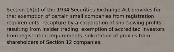 Section 16(b) of the 1934 Securities Exchange Act provides for the: exemption of certain small companies from registration requirements. recapture by a corporation of short-swing profits resulting from insider trading. exemption of accredited investors from registration requirements. solicitation of proxies from shareholders of Section 12 companies.