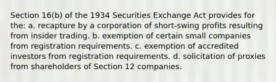 Section 16(b) of the 1934 Securities Exchange Act provides for the: a. recapture by a corporation of short-swing profits resulting from insider trading. b. exemption of certain small companies from registration requirements. c. exemption of accredited investors from registration requirements. d. solicitation of proxies from shareholders of Section 12 companies.