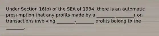 Under Section 16(b) of the SEA of 1934, there is an automatic presumption that any profits made by a ________ ________r on transactions involving ________-________ profits belong to the ________.