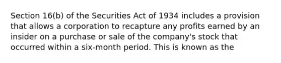 Section 16(b) of the Securities Act of 1934 includes a provision that allows a corporation to recapture any profits earned by an insider on a purchase or sale of the company's stock that occurred within a six-month period. This is known as the