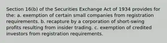 Section 16(b) of the Securities Exchange Act of 1934 provides for the: a. exemption of certain small companies from registration requirements. b. recapture by a corporation of short-swing profits resulting from insider trading. c. exemption of credited investors from registration requirements.