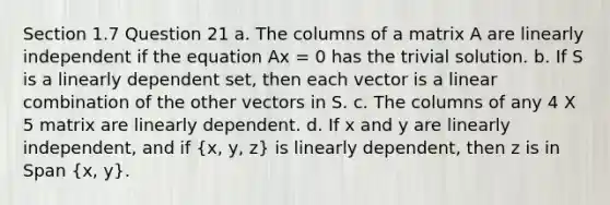 Section 1.7 Question 21 a. The columns of a matrix A are linearly independent if the equation Ax = 0 has the trivial solution. b. If S is a linearly dependent set, then each vector is a linear combination of the other vectors in S. c. The columns of any 4 X 5 matrix are linearly dependent. d. If x and y are linearly independent, and if (x, y, z) is linearly dependent, then z is in Span (x, y).