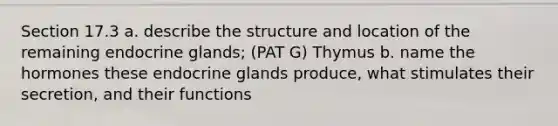 Section 17.3 a. describe the structure and location of the remaining endocrine glands; (PAT G) Thymus b. name the hormones these endocrine glands produce, what stimulates their secretion, and their functions