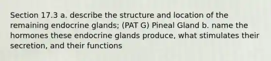 Section 17.3 a. describe the structure and location of the remaining endocrine glands; (PAT G) Pineal Gland b. name the hormones these endocrine glands produce, what stimulates their secretion, and their functions