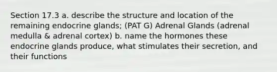 Section 17.3 a. describe the structure and location of the remaining endocrine glands; (PAT G) Adrenal Glands (adrenal medulla & adrenal cortex) b. name the hormones these endocrine glands produce, what stimulates their secretion, and their functions