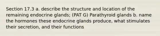 Section 17.3 a. describe the structure and location of the remaining endocrine glands; (PAT G) Parathyroid glands b. name the hormones these endocrine glands produce, what stimulates their secretion, and their functions