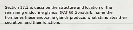 Section 17.3 a. describe the structure and location of the remaining endocrine glands; (PAT G) Gonads b. name the hormones these endocrine glands produce, what stimulates their secretion, and their functions