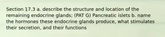 Section 17.3 a. describe the structure and location of the remaining endocrine glands; (PAT G) Pancreatic islets b. name the hormones these endocrine glands produce, what stimulates their secretion, and their functions