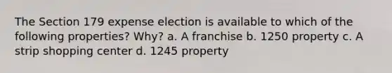 The Section 179 expense election is available to which of the following properties? Why? a. A franchise b. 1250 property c. A strip shopping center d. 1245 property