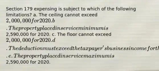 Section 179 expensing is subject to which of the following limitations? a. The ceiling cannot exceed 2,000,000 for 2020. b. The property placed in service minimum is2,590,000 for 2020. c. The floor cannot exceed 2,000,000 for 2020. d. The deduction must exceed the taxpayer's business income for the year. e. The property placed in service maximum is2,590,000 for 2020.