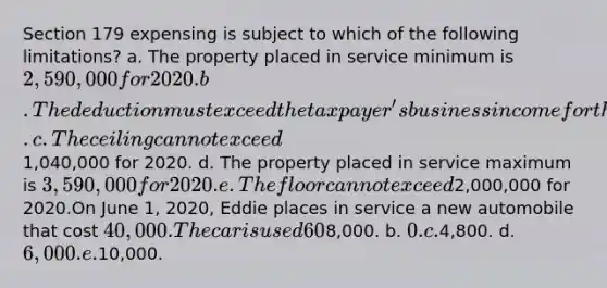 Section 179 expensing is subject to which of the following limitations? a. The property placed in service minimum is 2,590,000 for 2020. b. The deduction must exceed the taxpayer's business income for the year. c. The ceiling cannot exceed1,040,000 for 2020. d. The property placed in service maximum is 3,590,000 for 2020. e. The floor cannot exceed2,000,000 for 2020.On June 1, 2020, Eddie places in service a new automobile that cost 40,000. The car is used 60% for business and 40% for personal use. (Assume this percentage is maintained for the life of the car.) Eddie does not take additional first-year depreciation. The cost recovery deduction for 2020 would be: a.8,000. b. 0. c.4,800. d. 6,000. e.10,000.