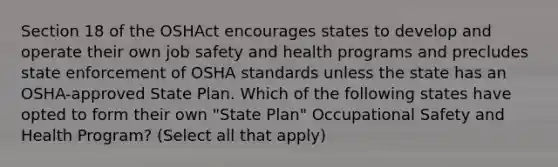 Section 18 of the OSHAct encourages states to develop and operate their own job safety and health programs and precludes state enforcement of OSHA standards unless the state has an OSHA-approved State Plan. Which of the following states have opted to form their own "State Plan" Occupational Safety and Health Program? (Select all that apply)