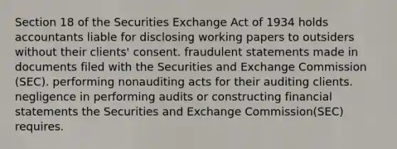 Section 18 of the Securities Exchange Act of 1934 holds accountants liable for disclosing working papers to outsiders without their clients' consent. fraudulent statements made in documents filed with the Securities and Exchange Commission (SEC). performing nonauditing acts for their auditing clients. negligence in performing audits or constructing financial statements the Securities and Exchange Commission(SEC) requires.