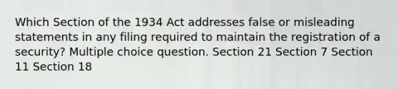 Which Section of the 1934 Act addresses false or misleading statements in any filing required to maintain the registration of a security? Multiple choice question. Section 21 Section 7 Section 11 Section 18