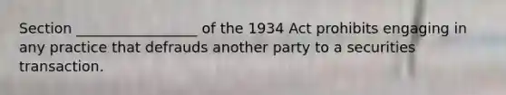 Section _________________ of the 1934 Act prohibits engaging in any practice that defrauds another party to a securities transaction.