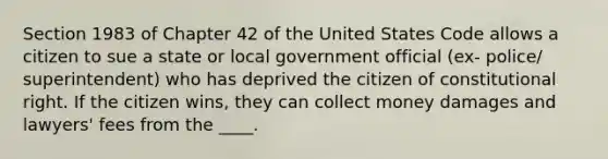 Section 1983 of Chapter 42 of the United States Code allows a citizen to sue a state or local government official (ex- police/ superintendent) who has deprived the citizen of constitutional right. If the citizen wins, they can collect money damages and lawyers' fees from the ____.