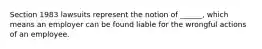 Section 1983 lawsuits represent the notion of ______, which means an employer can be found liable for the wrongful actions of an employee.