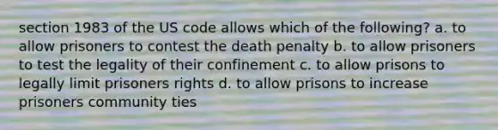 section 1983 of the US code allows which of the following? a. to allow prisoners to contest the death penalty b. to allow prisoners to test the legality of their confinement c. to allow prisons to legally limit prisoners rights d. to allow prisons to increase prisoners community ties