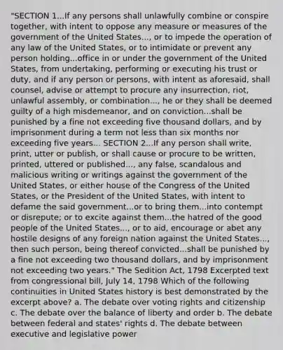 "SECTION 1...If any persons shall unlawfully combine or conspire together, with intent to oppose any measure or measures of the government of the United States..., or to impede the operation of any law of the United States, or to intimidate or prevent any person holding...office in or under the government of the United States, from undertaking, performing or executing his trust or duty, and if any person or persons, with intent as aforesaid, shall counsel, advise or attempt to procure any insurrection, riot, unlawful assembly, or combination..., he or they shall be deemed guilty of a high misdemeanor, and on conviction...shall be punished by a fine not exceeding five thousand dollars, and by imprisonment during a term not less than six months nor exceeding five years... SECTION 2...If any person shall write, print, utter or publish, or shall cause or procure to be written, printed, uttered or published..., any false, scandalous and malicious writing or writings against the government of the United States, or either house of the Congress of the United States, or the President of the United States, with intent to defame the said government...or to bring them...into contempt or disrepute; or to excite against them...the hatred of the good people of the United States..., or to aid, encourage or abet any hostile designs of any foreign nation against the United States..., then such person, being thereof convicted...shall be punished by a fine not exceeding two thousand dollars, and by imprisonment not exceeding two years." The Sedition Act, 1798 Excerpted text from congressional bill, July 14, 1798 Which of the following continuities in United States history is best demonstrated by the excerpt above? a. The debate over voting rights and citizenship c. The debate over the balance of liberty and order b. The debate between federal and states' rights d. The debate between executive and legislative power