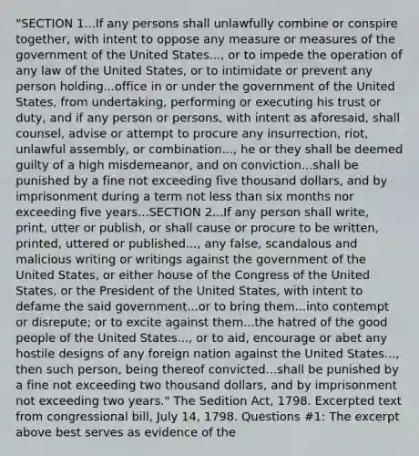 "SECTION 1...If any persons shall unlawfully combine or conspire together, with intent to oppose any measure or measures of the government of the United States..., or to impede the operation of any law of the United States, or to intimidate or prevent any person holding...office in or under the government of the United States, from undertaking, performing or executing his trust or duty, and if any person or persons, with intent as aforesaid, shall counsel, advise or attempt to procure any insurrection, riot, unlawful assembly, or combination..., he or they shall be deemed guilty of a high misdemeanor, and on conviction...shall be punished by a fine not exceeding five thousand dollars, and by imprisonment during a term not less than six months nor exceeding five years...SECTION 2...If any person shall write, print, utter or publish, or shall cause or procure to be written, printed, uttered or published..., any false, scandalous and malicious writing or writings against the government of the United States, or either house of the Congress of the United States, or the President of the United States, with intent to defame the said government...or to bring them...into contempt or disrepute; or to excite against them...the hatred of the good people of the United States..., or to aid, encourage or abet any hostile designs of any foreign nation against the United States..., then such person, being thereof convicted...shall be punished by a fine not exceeding two thousand dollars, and by imprisonment not exceeding two years." The Sedition Act, 1798. Excerpted text from congressional bill, July 14, 1798. Questions #1: The excerpt above best serves as evidence of the