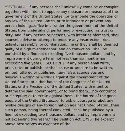 "SECTION 1...If any persons shall unlawfully combine or conspire together, with intent to oppose any measure or measures of the government of the United States...or to impede the operation of any law of the United States, or to intimidate or prevent any person holding...office in or under the government of the United States, from undertaking, performing or executing his trust or duty, and if any person or persons, with intent as aforesaid, shall counsel, advise or attempt to procure any insurrection, riot, unlawful assembly, or combination...he or they shall be deemed guilty of a high misdemeanor, and on conviction...shall be punished by a fine not exceeding five thousand dollars, and by imprisonment during a term not less than six months nor exceeding five years... SECTION 2. If any person shall write, print, utter or publish, or shall cause or procure to be written, printed, uttered or published...any false, scandalous and malicious writing or writings against the government of the United States, or either house of the Congress of the United States, or the President of the United States, with intent to defame the said government...or to bring them...into contempt or disrepute; or to excite against them...the hatred of the good people of the United States...or to aid, encourage or abet any hostile designs of any foreign nation against United States...then such person, being thereof convicted...shall be punished by a fine not exceeding two thousand dollars, and by imprisonment not exceeding two years." The Sedition Act, 1798 The excerpt above best serves as evidence of the...